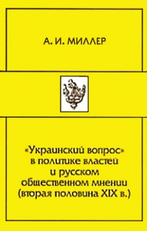 Миллер Алексей - «Украинский вопрос» в политике властей и русском общественном мнении (вторая половина XIХ в.) 