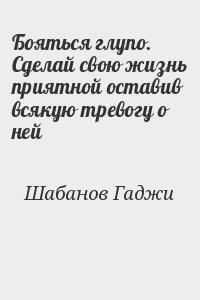 Шабанов Гаджи - Бояться глупо. Сделай свою жизнь приятной оставив всякую тревогу о ней