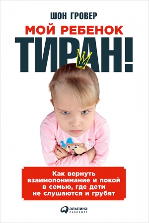 Гровер Шон - Мой ребенок – тиран! Как вернуть взаимопонимание и покой в семью, где дети не слушаются и грубят