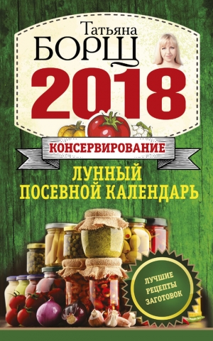 Борщ Татьяна - Консервирование. Лунный посевной календарь на 2018 год + лучшие рецепты заготовок