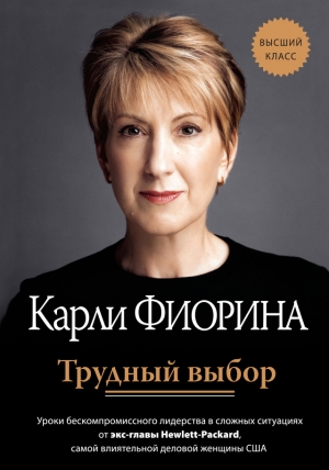 Фиорина Карли - Трудный выбор: уроки бескомпромиссного лидерства в сложных ситуациях от экс-главы Hewlett-Packard