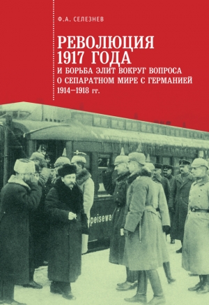 Селезнев Федор - Революция 1917 года и борьба элит вокруг вопроса о сепаратном мире с Германией (1914–1918 гг.)