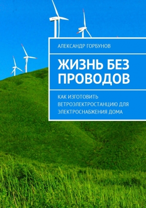 Горбунов Александр - Жизнь без проводов. Как изготовить ветроэлектростанцию для электроснабжения дома