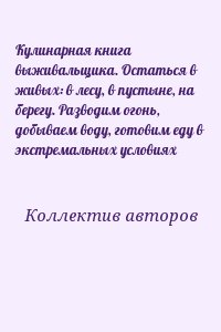 Коллектив авторов - Кулинарная книга выживальщика. Остаться в живых: в лесу, в пустыне, на берегу. Разводим огонь, добываем воду, готовим еду в экстремальных условиях