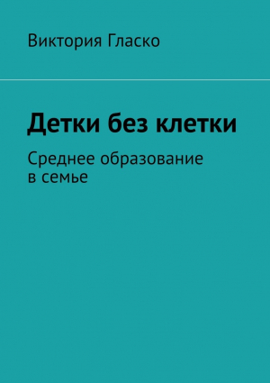 Гласко Виктория - Детки без клетки. Среднее образование в семье