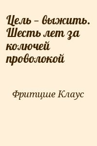 Цель — выжить. Шесть лет за колючей проволокой