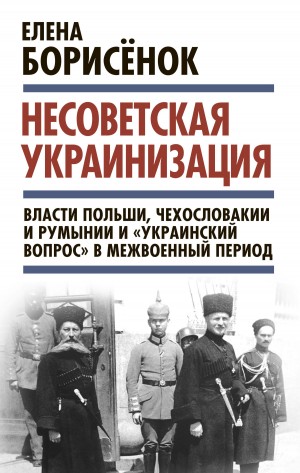 Борисёнок Елена - Несоветская украинизация: власти Польши, Чехословакии и Румынии и «украинский вопрос» в межвоенный период