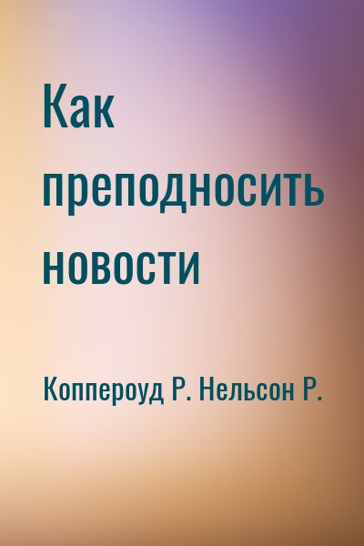 Коппероуд Р., Нельсон Рэй - Как преподносить новости