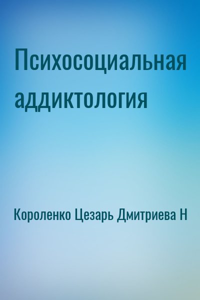 Короленко Цезарь, Дмитриева Наталья Витальевна - Психосоциальная аддиктология
