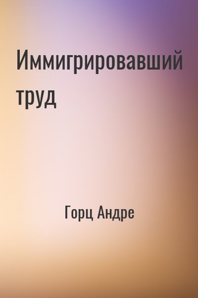 Горц Андре - Иммигрировавший труд