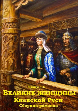 Казовский Михаил, Кайдаш–Лакшина Светлана, Антонов Александр Ильич - Великие женщины Киевской Руси. Сборник. Книги 1-5