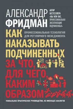 Фридман Александр - Как наказывать подчиненных: за что, для чего, каким образом. Профессиональная технология для регулярного менеджмента