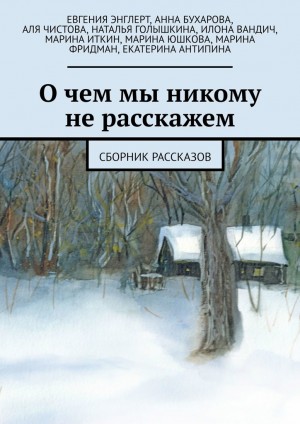 Энглерт Евгения, Бухарова Анна, Чистова Аля, Голышкина Наталья, Вандич Илона, Иткин Марина, Юшкова Марина, Фридман Марина, Антипина Екатерина - О чем мы никому не расскажем (Сборник рассказов)