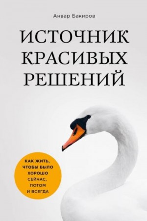 Бакиров Анвар - Источник красивых решений. Как жить, чтобы было хорошо сейчас, потом и всегда