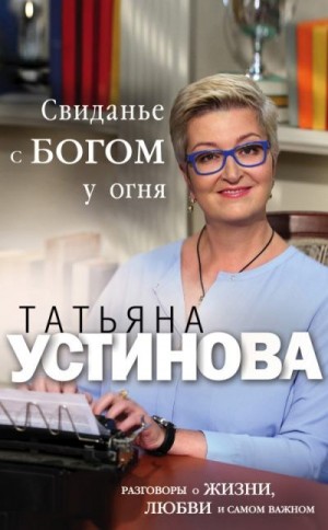 Устинова Татьяна - Свиданье с Богом у огня. Разговоры о жизни, любви и самом важном