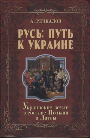 Речкалов Александр - Русь: путь к Украине. Украинские земли в составе Польши и Литвы. Книга 2. Части 2 и 3
