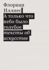 Иллиес Флориан - А только что небо было голубое. Тексты об искусстве