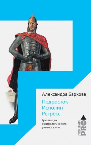 Баркова Александра - Подросток. Исполин. Регресс. Три лекции о мифологических универсалиях