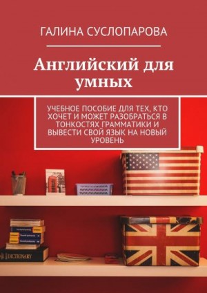 Суслопарова Галина - Английский для умных. Учебное пособие для тех, кто хочет и может разобраться в тонкостях грамматики и вывести свой язык на новый уровень