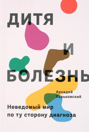 Харьковский Аркадий - Дитя и болезнь. Неведомый мир по ту сторону диагноза