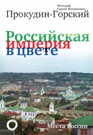 Кокорев Андрей, Прокудин-Горский Сергей - Российская империя в цвете. Места России. Фотограф Сергей Михайлович Прокудин-Горский