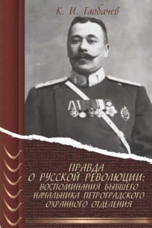 Глобачев Константин - Правда о русской революции: Воспоминания бывшего начальника Петроградского охранного отделения