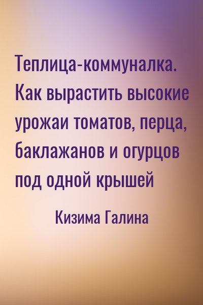 Кизима Галина - Теплица-коммуналка. Как вырастить высокие урожаи томатов, перца, баклажанов и огурцов под одной крышей