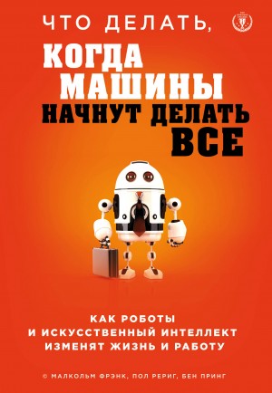 Фрэнк Малкольм, Рериг Пол, Принг Бен - Что делать, когда машины начнут делать все. Как роботы и искусственный интеллект изменят жизнь и работу