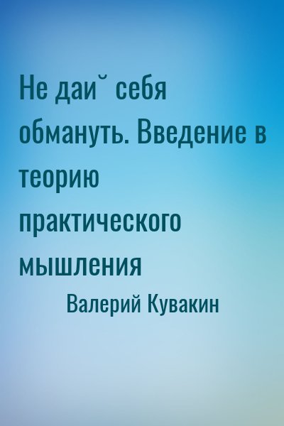 Валерий Кувакин - Не дай себя обмануть. Введение в теорию практического мышления