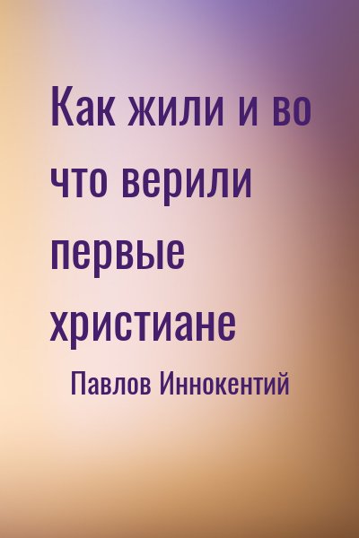 Павлов Иннокентий - Как жили и во что верили первые христиане