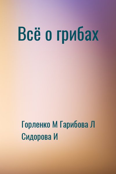 Гарибова Лидия, Горленко Михаил, Сидорова И - Всё о грибах