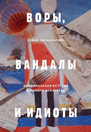 Багдасарова Софья - Воры, вандалы и идиоты. Криминальная история русского искусства