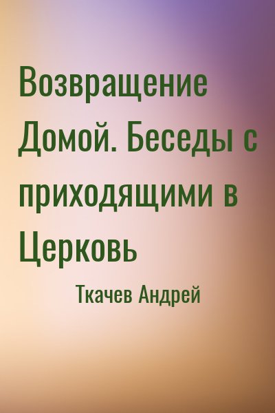 Ткачёв Андрей Юрьевич - Возвращение Домой. Беседы с приходящими в Церковь