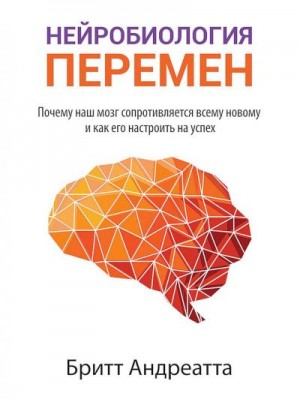 Андреатта Бритт - Нейробиология перемен. Почему наш мозг сопротивляется всему новому и как его настроить на успех