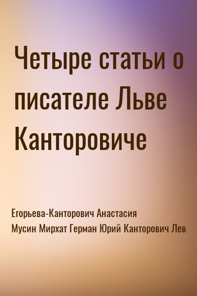 Егорьева-Канторович Анастасия, Мусин Мирхат, Герман Юрий, Канторович Лев - Четыре статьи о писателе Льве Канторовиче