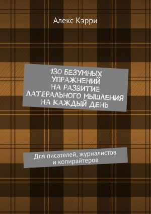 Кэрри Алекс - 130 безумных упражнений на развитие латерального мышления на каждый день. Для писателей, журналистов и копирайтеров