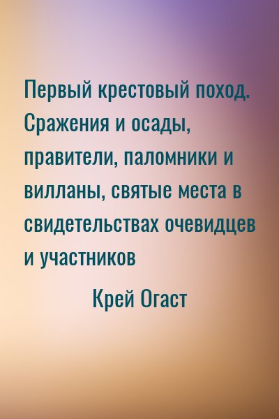 Крей Огаст - Первый крестовый поход. Сражения и осады, правители, паломники и вилланы, святые места в свидетельствах очевидцев и участников