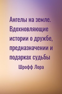 Ангелы на земле. Вдохновляющие истории о дружбе, предназначении и подарках судьбы