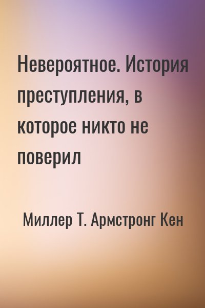 Миллер Т., Армстронг Кен - Невероятное. История преступления, в которое никто не поверил