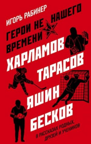 Рабинер Игорь - Герои не нашего времени. Харламов, Тарасов, Яшин, Бесков в рассказах родных, друзей и учеников