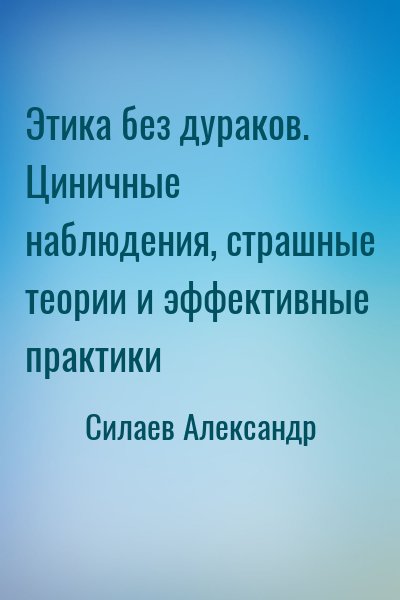 Силаев Александр - Этика без дураков. Циничные наблюдения, страшные теории и эффективные практики