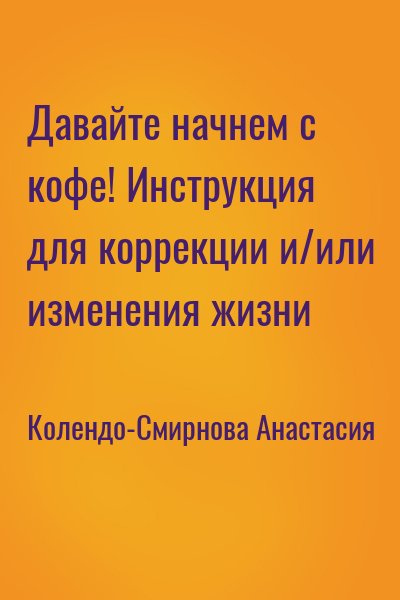 Колендо-Смирнова Анастасия - Давайте начнем с кофе! Инструкция для коррекции и/или изменения жизни