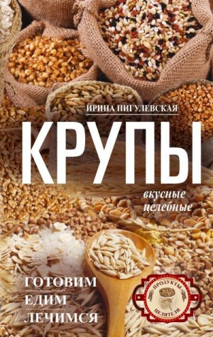 Пигулевская Ирина - Крупы вкусные, целебные. Готовим, едим, лечимся