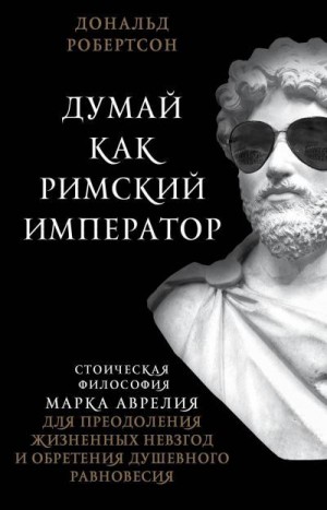 Робертсон Дональд - Думай как римский император. Стоическая философия Марка Аврелия для преодоления жизненных невзгод и обретения душевного равновесия