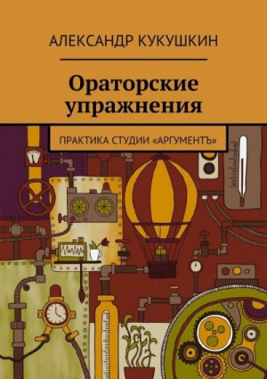 Кукушкин Александр - Ораторские упражнения. Практика студии «Аргументъ»