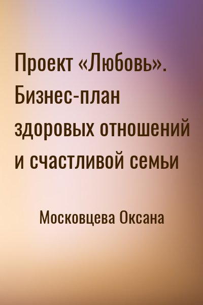 Московцева Оксана - Проект «Любовь». Бизнес-план здоровых отношений и счастливой семьи