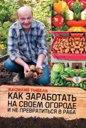 Тыбель Василий - Как заработать на своем огороде и не превратиться в раба