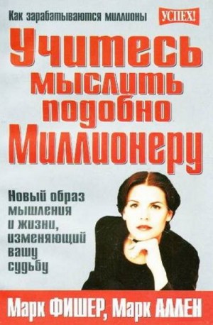 Фишер Марк, Аллен Марк - Учитесь мыслить подобно Миллионеру. Новый образ мышления и жизни, изменяющий вашу судьбу