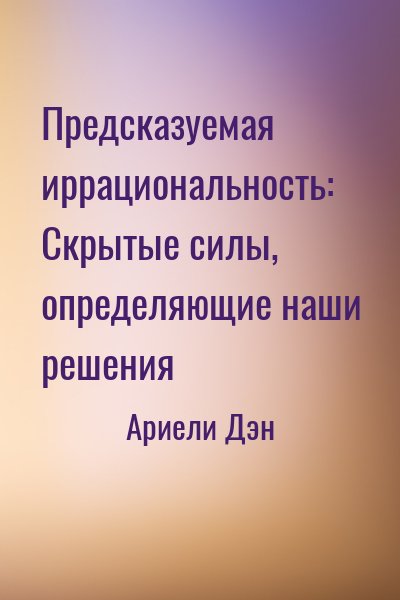 Ариели Дэн - Предсказуемая иррациональность: Скрытые силы, определяющие наши решения