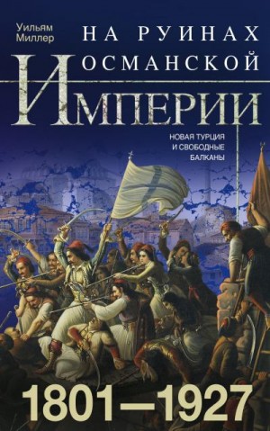 Миллер Уильям - На руинах Османской империи. Новая Турция и свободные Балканы. 1801–1927